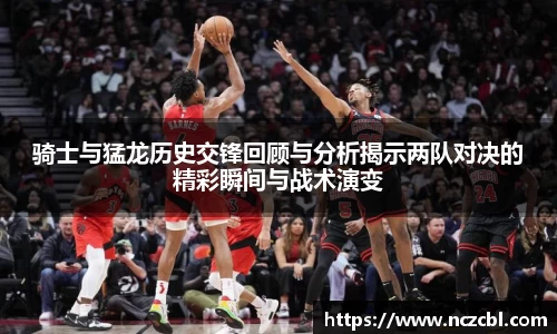 骑士与猛龙历史交锋回顾与分析揭示两队对决的精彩瞬间与战术演变